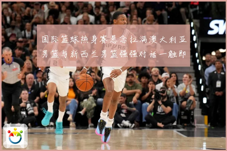 国际篮球热身赛悬念拉满澳大利亚男篮与新西兰男篮强强对话一触即发：最新赛事动态与深度分析