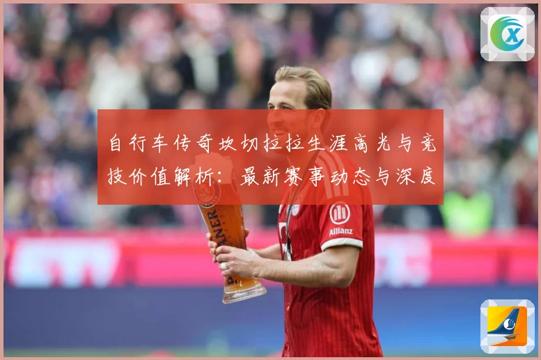 自行车传奇坎切拉拉生涯高光与竞技价值解析：最新赛事动态与深度分析