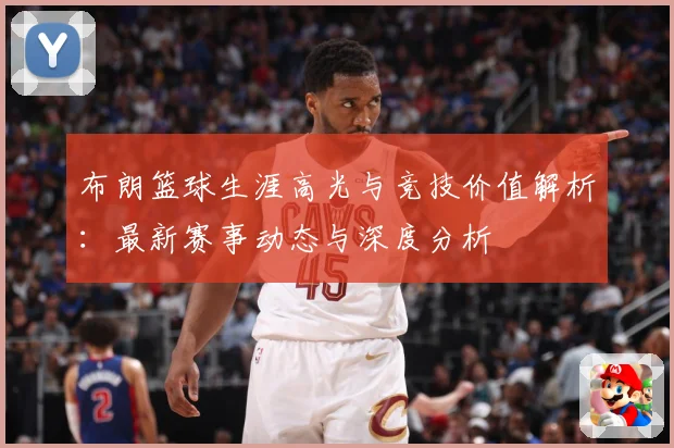 布朗篮球生涯高光与竞技价值解析：最新赛事动态与深度分析