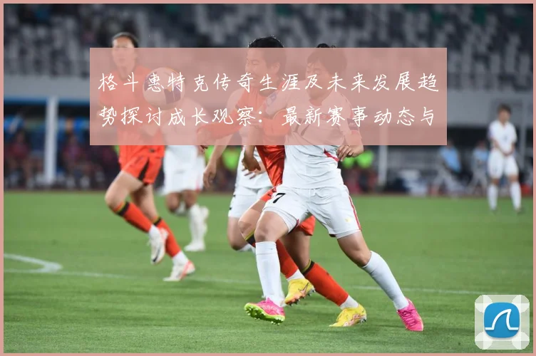 格斗惠特克传奇生涯及未来发展趋势探讨成长观察：最新赛事动态与深度分析