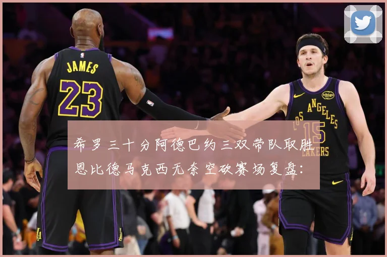 希罗三十分阿德巴约三双带队取胜恩比德马克西无奈空砍赛场复盘：最新赛事动态与深度分析