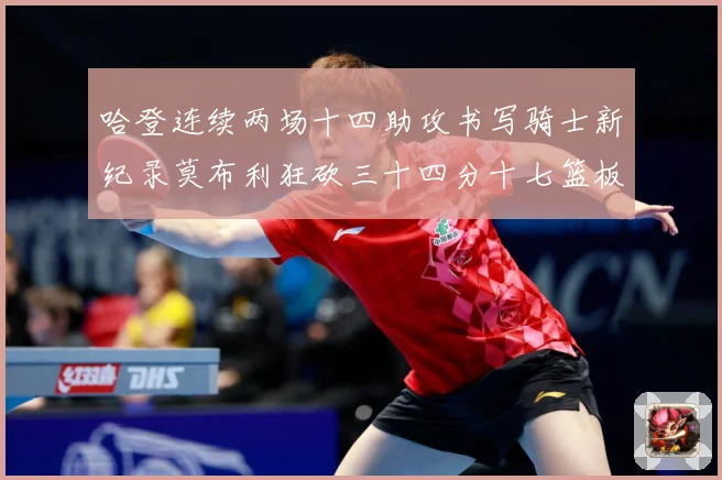 哈登连续两场十四助攻书写骑士新纪录莫布利狂砍三十四分十七篮板专题观察：最新赛事动态与深度分析