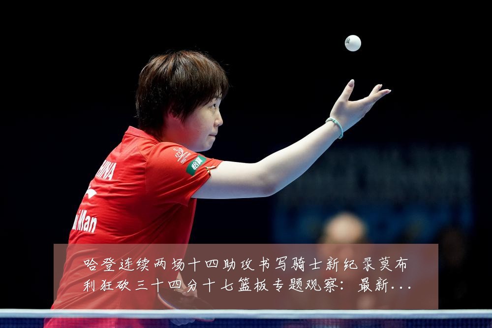 哈登连续两场十四助攻书写骑士新纪录莫布利狂砍三十四分十七篮板专题观察：最新赛事动态与深度分析