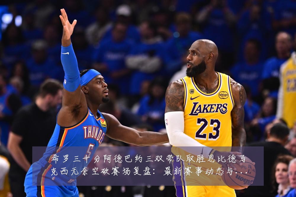 希罗三十分阿德巴约三双带队取胜恩比德马克西无奈空砍赛场复盘:最新赛事动态与深度分析