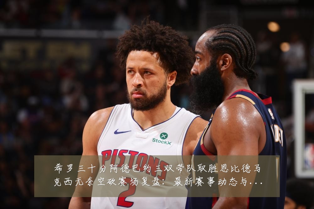 希罗三十分阿德巴约三双带队取胜恩比德马克西无奈空砍赛场复盘:最新赛事动态与深度分析